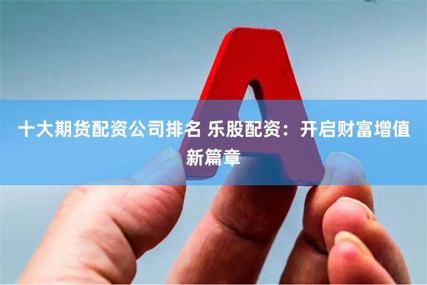十大期货配资公司排名 乐股配资：开启财富增值新篇章