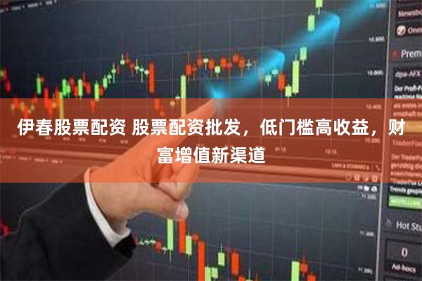 伊春股票配资 股票配资批发，低门槛高收益，财富增值新渠道