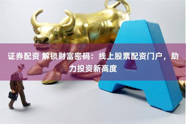 证券配资 解锁财富密码：线上股票配资门户，助力投资新高度