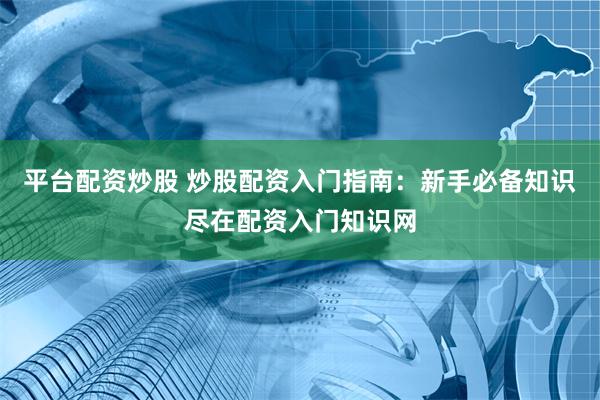 平台配资炒股 炒股配资入门指南：新手必备知识尽在配资入门知识网