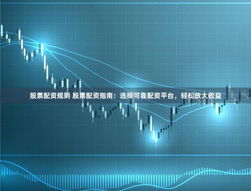 股票配资规则 股票配资指南：选择可靠配资平台，轻松放大收益