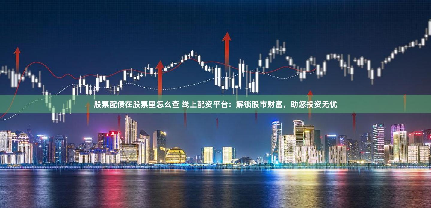 股票配债在股票里怎么查 线上配资平台：解锁股市财富，助您投资无忧