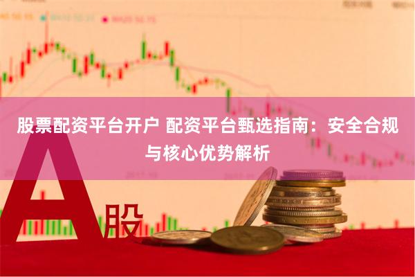 股票配资平台开户 配资平台甄选指南：安全合规与核心优势解析
